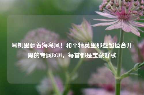 耳机里飘着海岛风！和平精英里那些超适合开黑的专属BGM，每首都是宝藏好歌