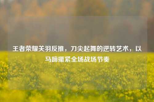 王者荣耀关羽反推,刀尖起舞的逆转艺术,以马蹄攥紧全场战场节奏