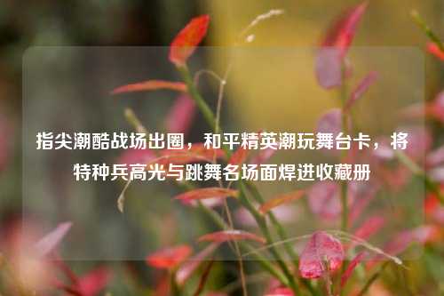 指尖潮酷战场出圈,和平精英潮玩舞台卡,将特种兵高光与跳舞名场面焊进收藏册