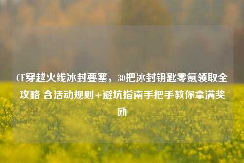 CF穿越火线冰封要塞，30把冰封钥匙零氪领取全攻略 含活动规则+避坑指南手把手教你拿满奖励