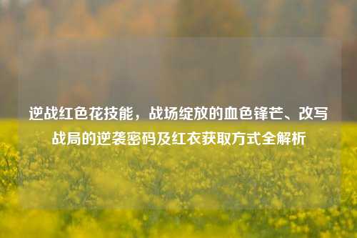 逆战红色花技能,战场绽放的血色锋芒、改写战局的逆袭密码及红衣获取方式全解析