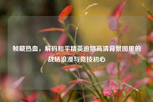 帧藏热血,解码和平精英追猎高清背景图里的战场浪漫与竞技初心