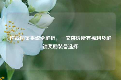 逆战图鉴系统全解析,一文讲透所有福利及解锁奖励装备选择