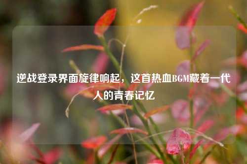 逆战登录界面旋律响起,这首热血BGM藏着一代人的青春记忆