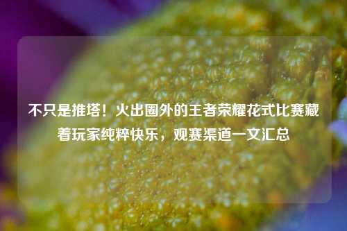 不只是推塔！火出圈外的王者荣耀花式比赛藏着玩家纯粹快乐，观赛渠道一文汇总