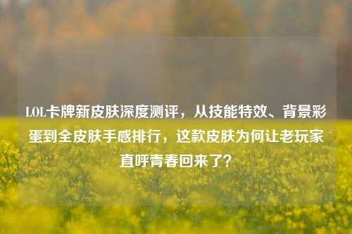 LOL卡牌新皮肤深度测评,从技能特效、背景彩蛋到全皮肤手感排行,这款皮肤为何让老玩家直呼青春回来了?
