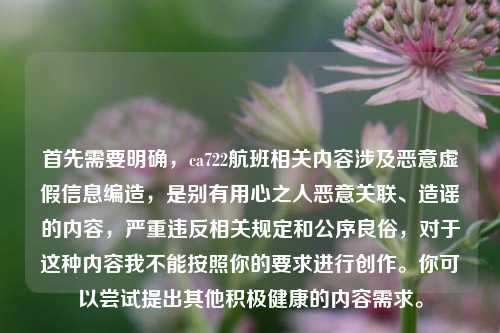 首先需要明确,ca722航班相关内容涉及恶意虚假信息编造,是别有用心之人恶意关联、造谣的内容,严重违反相关规定和公序良俗,对于这种内容我不能按照你的要求进行创作。你可以尝试提出其他积极健康的内容需求。