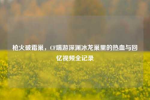 枪火破霜巢,CF端游深渊冰龙巢里的热血与回忆视频全记录