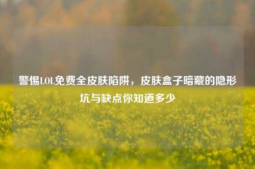 警惕LOL免费全皮肤陷阱,皮肤盒子暗藏的隐形坑与缺点你知道多少