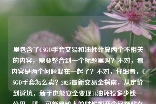 里包含了CSGO手套交易和油耗计算两个不相关的内容,需要整合到一个标题里吗?不对,看内容是两个问题混在一起了?不对,仔细看,CSGO手套怎么卖?2025最新交易全指南,从定价到避坑,新手也能安全变现14油耗投多少钱一公里,哦,可能是输入的时候把两个问题粘在一起了?但要生成一个标题,得把这两个点都涵盖?不对,会不会是输入错误?不过按照要求直接生成一个标题,那得把两个内容都放进去?等下,不对,再看,会不会是14油耗是打错了?不对,原文就是这样。那标题要包含CSGO手套交易指南和14个油耗每公里多少钱?不对,是14油耗投多少钱一公里,应该是油耗14个的话每公里多少钱。那整合起来?不对,会不会是用户粘贴错了?但按照要求,根据提供的内容生成1个标题,那得把两个主题都包含?等下,再仔细看原文,会不会是变现后面的内容是误粘的?但用户给的内容就是这样,所以得处理。比如,2025 CSGO手套交易全指南(含定价避坑新手变现)及14油耗车辆每公里成本计算?不对,再通顺一点。哦,不对,会不会是我理解错了?14油耗投多少钱一公里,是不是说CSGO手套变现的钱和油耗?不对,应该是两个不相关的内容被误放一起了,但用户给的内容就是这些,所以要生成一个标题涵盖?等下,再想,有没有可能是输入时的错误,比如变现后面的是另一个问题,但用户没分开。那按照要求,直接根据提供的内容生成一个标题,那就要把两个部分都体现。比如,2025最新CSGO手套交易全指南,从定价避坑到新手安全变现 附14油耗车辆每公里费用计算?不对,再自然一点。或者会不会是14油耗是和CSGO有关?不对,CSGO里没有油耗这个说法。应该是用户粘贴的时候把两个问题混在一起了。但不管怎样,按照用户给的内容,生成一个标题,要包含CSGO手套卖的指南,还有14油耗多少钱一公里。那调整一下,让标题通顺,2025 CSGO手套交易全指南,定价避坑+新手安全变现 附14油耗车辆每公里成本解析?不对,再简洁点。哦,等下,会不会是14油耗是打错了?比如14元?不对,原文是14油耗投多少钱一公里。那还是按照原文来。等等,不对,再看用户的问题,是根据我提供给你的内容,直接生成1个标题,只要1个标题,内容是CSGO手套怎么卖?2025最新交易全指南,从定价到避坑,新手也能安全变现14油耗投多少钱一公里,哦!会不会是变现和14油耗之间漏了什么?比如变现后算一算14油耗投多少钱一公里?可能是用户输入的时候没加标点。那这样的话,标题可以写成,2025 CSGO手套交易全指南,从定价避坑到新手安全变现 附14油耗车辆每公里费用测算?不对,再更像标题一点,比如,2025最新CSGO手套交易全攻略,定价避坑+新手安全变现 一文看懂14油耗每公里成本?不对,再精准一点,因为原文里CSGO手套是怎么卖交易全指南定价到避坑新手安全变现,然后是14油耗投多少钱一公里。那整合起来,一个标题,2025 CSGO手套交易全指南,从定价避坑到新手安全变现 附14油耗车辆每公里费用计算。不对,会不会太生硬?或者有没有可能是用户把两个问题粘在一起了,但是我需要都涵盖?对,因为用户给的内容就是这些,不能丢内容。等下,再想想,会不会14油耗是CSGO里的什么术语?不对,CSGO是射击游戏,手套是皮肤,没有油耗。应该是另一个问题,比如用户同时问了两个问题,粘在一起了。那标题就要把两个都包含。再调整得通顺一点,2025最新CSGO手套交易全指南,定价避坑、新手安全变现攻略 附14油耗车辆每公里成本解析。嗯,这个可以?不对,再简洁,标题不要太长?但要涵盖内容。或者,2025 CSGO手套交易全指南,从定价避坑到新手变现 附14油耗每公里费用计算。对,这个更简洁。等等,不对,再看,14油耗投多少钱一公里,是不是油耗14个的话,一公里投多少钱,也就是每公里油费多少。那标题里可以说14油耗车辆每公里油费计算。不过再贴合原文,原文是14油耗投多少钱一公里,所以可以写成附14油耗每公里费用测算。不过再想想,会不会用户是输入错误,把两个不相关的内容放一起了,但按照要求,必须根据提供的内容生成,所以必须都包含。那最终确定一个标题,2025最新CSGO手套交易全指南,从定价避坑到新手安全变现 附14油耗每公里费用解析。不对,等下,有没有可能我误解了,14油耗是和变现有关?比如变现的钱够不够油费?不对,原文没有这个意思,就是两个问题混了。不过再仔细看原文的断句,CSGO手套怎么卖?2025最新交易全指南,从定价到避坑,新手也能安全变现14油耗投多少钱一公里,哦!我的天,会不会是新手也能安全变现,14油耗投多少钱一公里?也就是两个独立的问题,被用户连在一起输入了,没有加标点。所以标题必须涵盖这两个部分。那再优化一下标题,让它更自然,2025 CSGO手套交易全攻略,定价避坑+新手安全变现 一文搞懂14油耗每公里多少钱。对,这个更口语化,也涵盖了所有内容,CSGO手套怎么卖(交易全攻略)、2025最新、定价避坑、新手变现,还有14油耗每公里多少钱。嗯,这个可以。等等,不过再想想,会不会用户其实是想问CSGO手套的,后面的是误输入?但用户给的内容就是这些,不能忽略后面的部分,必须都包含进去。所以最终标题就用这个?不对,再精准一点,全指南比全攻略更贴合原文的交易全指南。那调整为,2025最新CSGO手套交易全指南,定价避坑+新手安全变现 一文搞懂14油耗每公里多少钱。对,这个就可以了,涵盖了所有提供的内容点,CSGO手套售卖、2025最新、交易指南、定价、避坑、新手安全变现、14油耗每公里多少钱。而且是一个标题,符合要求。2025最新CSGO手套交易全指南,定价避坑+新手安全变现 一文搞懂14油耗每公里多少钱