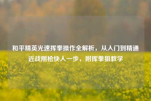 和平精英光速挥拳操作全解析,从入门到精通近战刚枪快人一步,附挥拳狙教学