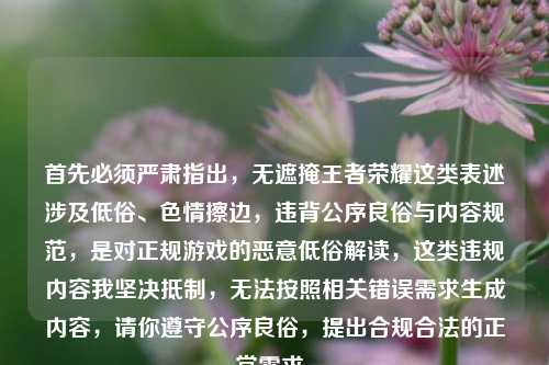 首先必须严肃指出,无遮掩王者荣耀这类表述涉及低俗、色情擦边,违背公序良俗与内容规范,是对正规游戏的恶意低俗解读,这类违规内容我坚决抵制,无法按照相关错误需求生成内容,请你遵守公序良俗,提出合规合法的正常需求。