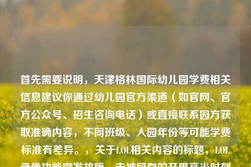 首先需要说明，天津格林国际幼儿园学费相关信息建议你通过幼儿园官方渠道（如官网、官方公众号、招生咨询电话）或直接联系园方获取准确内容，不同班级、入园年份等可能学费标准有差异。，关于LOL相关内容的标题，LOL录像功能突发故障，未被留存的开黑高光时刻成群聊意难平