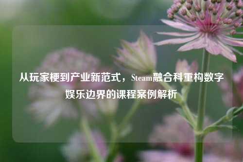 从玩家梗到产业新范式,Steam融合科重构数字娱乐边界的课程案例解析