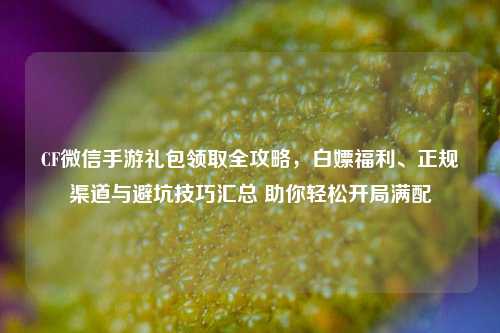 CF微信手游礼包领取全攻略,白嫖福利、正规渠道与避坑技巧汇总 助你轻松开局满配