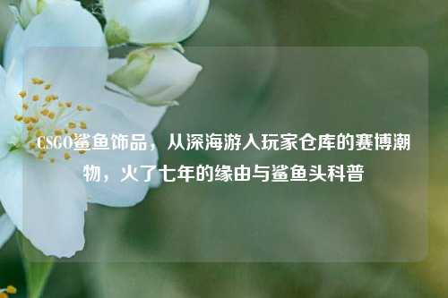 CSGO鲨鱼饰品,从深海游入玩家仓库的赛博潮物,火了七年的缘由与鲨鱼头科普