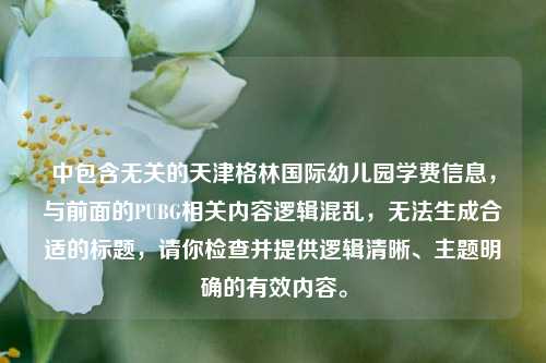 中包含无关的天津格林国际幼儿园学费信息,与前面的PUBG相关内容逻辑混乱,无法生成合适的标题,请你检查并提供逻辑清晰、主题明确的有效内容。