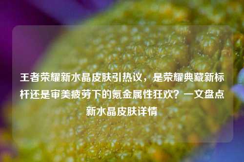 王者荣耀新水晶皮肤引热议,是荣耀典藏新标杆还是审美疲劳下的氪金属性狂欢?一文盘点新水晶皮肤详情