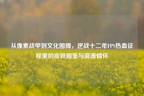 从像素战甲到文化图腾,逆战十二年FPS热血征程里的皮肤图鉴与浪漫情怀