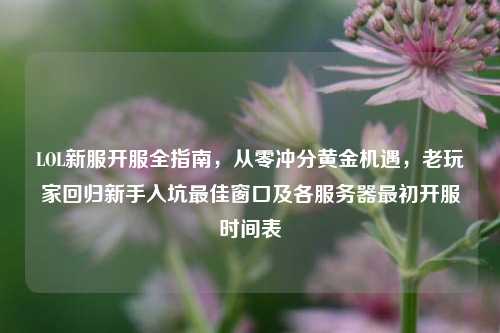 LOL新服开服全指南,从零冲分黄金机遇,老玩家回归新手入坑最佳窗口及各服务器最初开服时间表