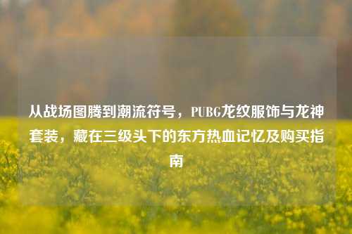 从战场图腾到潮流符号,PUBG龙纹服饰与龙神套装,藏在三级头下的东方热血记忆及购买指南
