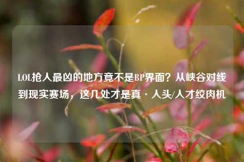 LOL抢人最凶的地方竟不是BP界面?从峡谷对线到现实赛场,这几处才是真·人头/人才绞肉机
