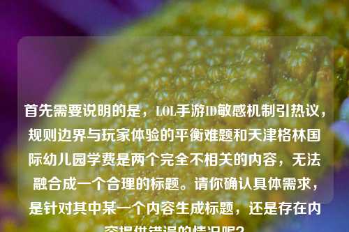 首先需要说明的是,LOL手游ID敏感机制引热议,规则边界与玩家体验的平衡难题和天津格林国际幼儿园学费是两个完全不相关的内容,无法融合成一个合理的标题。请你确认具体需求,是针对其中某一个内容生成标题,还是存在内容提供错误的情况呢?
