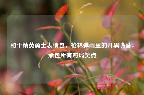 和平精英勇士表情包，枪林弹雨里的开黑嘴替，承包所有对局笑点