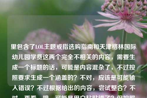 里包含了LOL主题戒指选购指南和天津格林国际幼儿园学费这两个完全不相关的内容,需要生成一个标题的话,可能是内容混杂了,不过按照要求生成一个涵盖的?不对,应该是可能输入错误?不过根据给出的内容,尝试整合?不对,再看,哦,可能是用户粘贴错了?但按照要求直接生成1个标题,那得把两个内容都体现?不对,不对,再想,不对,LOL戒指和幼儿园学费完全不搭,会不会是输入失误?不过不管,按照提供的内容,生成一个标题,比如LOL主题戒指选购全指南及天津格林国际幼儿园学费相关信息汇总?不对,再顺一点,LOL主题戒指选购全指南,从官方正版到定制款选本命周边 附天津格林国际幼儿园学费信息?不对,再简洁点?哦,不对,会不会是用户把两个内容粘一起了?但要求是根据提供的内容生成1个标题,那只能把两个都涵盖?等下,再看用户给的内容,LOL主题戒指选购全指南,从官方正版到定制款,教你买到心仪的本命周边天津格林国际幼儿园学费,确实是两个不相关的内容,那生成的标题要包含这两个元素?不对,会不会是输入错误?比如本来是两个内容粘一起了?但按照要求,直接生成1个,那试试,LOL主题戒指选购全指南与天津格林国际幼儿园学费相关内容一览?不对,再自然点,哦,不对,会不会是我理解错了?不,用户给的内容就是这两部分拼在一起的,那只能生成一个包含这两个的标题?等下,再想,有没有可能是用户输入的时候不小心把后面的幼儿园学费粘进来了?但题目要求根据提供的内容生成,所以必须都涵盖?不对,再看,哦,不对,会不会是本命周边后面漏了什么?比如本命周边,附天津格林国际幼儿园学费?那标题可以是LOL主题戒指选购全指南,从官方正版到定制款挑本命周边 含天津格林国际幼儿园学费信息?不对,再简洁点,更像标题,LOL主题戒指选购全指南及天津格林国际幼儿园学费信息汇总?不对,再顺一点,LOL主题戒指选购全指南,从正版到定制款选本命周边 附天津格林国际幼儿园学费?嗯,这个?不对,再想想,会不会用户是不小心把两个内容放一起了,但按照要求必须根据提供的内容,所以只能这样?等下,再确认,用户说根据我提供给你的内容,直接生成1个标题,只要1个标题,提供的内容是LOL戒指选购指南(从官方到定制,教买本命周边)加上天津格林国际幼儿园学费,所以标题需要把这两个都包含进去,那生成一个通顺的,LOL主题戒指选购全指南,从官方正版到定制款选心仪本命周边 附天津格林国际幼儿园学费信息?不对,再简洁点,不要太啰嗦,比如LOL主题戒指选购全指南及天津格林国际幼儿园学费相关内容?不对,太干了,再自然点,哦,不对,会不会是用户输入错误,把两个不同的查询粘一起了?但不管,按照给定内容生成,那最终确定一个,LOL主题戒指选购全指南,从官方正版到定制款挑本命周边 附天津格林国际幼儿园学费信息?不对,再改改,更像标题,LOL主题戒指选购全指南与天津格林国际幼儿园学费信息一览?不,还是把戒指的内容体现出来更好,因为前面是指南,后面是学费,所以,LOL主题戒指选购全指南,教你选心仪本命周边 含天津格林国际幼儿园学费信息?嗯,这个可以?不对,再想想,有没有可能是用户粘贴的时候把无关内容带进来了?但题目要求根据提供的内容,所以必须包含。等等,不对,再看原文,LOL主题戒指选购全指南,从官方正版到定制款,教你买到心仪的本命周边天津格林国际幼儿园学费,哦!会不会是本命周边后面本来有个标点,然后是另一个内容,比如用户可能同时查两个东西,粘一起了。那不管,生成一个标题涵盖两者,就,LOL主题戒指选购全指南及天津格林国际幼儿园学费相关信息?不对,还是把戒指的核心点加上,比如LOL主题戒指选购全指南,从官方正版到定制款选本命周边 附天津格林国际幼儿园学费,对,这个就可以,既涵盖了LOL戒指指南的核心内容,又带上了后面的幼儿园学费信息,符合给定的内容。LOL主题戒指选购全指南,从官方正版到定制款选心仪本命周边 附天津格林国际幼儿园学费信息