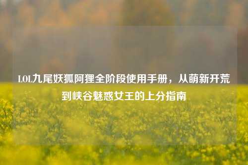 LOL九尾妖狐阿狸全阶段使用手册,从萌新开荒到峡谷魅惑女王的上分指南