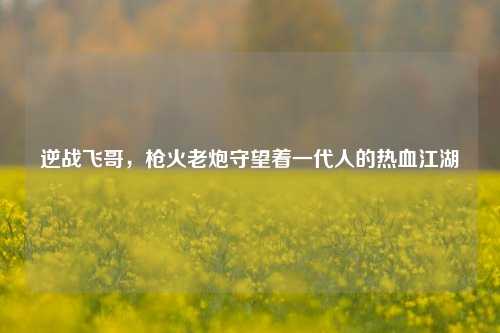 逆战飞哥,枪火老炮守望着一代人的热血江湖