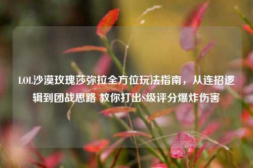 LOL沙漠玫瑰莎弥拉全方位玩法指南,从连招逻辑到团战思路 教你打出S级评分爆炸伤害