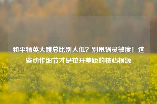 和平精英大跳总比别人低?别甩锅灵敏度!这些动作细节才是拉开差距的核心根源