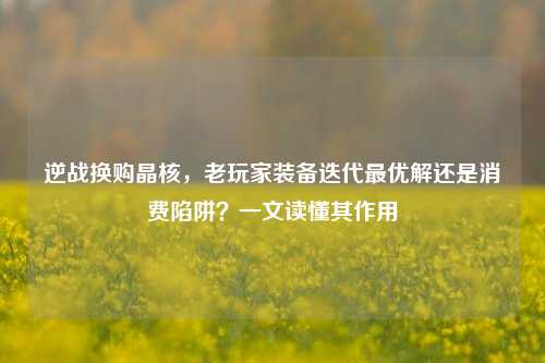 逆战换购晶核，老玩家装备迭代最优解还是消费陷阱？一文读懂其作用