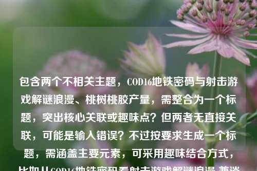 包含两个不相关主题,COD16地铁密码与射击游戏解谜浪漫、桃树桃胶产量,需整合为一个标题,突出核心关联或趣味点?但两者无直接关联,可能是输入错误?不过按要求生成一个标题,需涵盖主要元素,可采用趣味结合方式,比如从COD16地铁密码看射击游戏解谜浪漫 兼谈一亩桃树桃胶产量?不对,要更凝练,可能用户是粘贴错误?但按要求直接生成,需包含两个核心内容,所以调整为,从COD16地铁密码聊射击游戏解谜浪漫 顺带揭秘一亩桃树桃胶产量 这样既涵盖两个部分,又自然衔接。,等下,再精简,更像标题,从COD16地铁密码看射击游戏解谜浪漫 一亩桃树能产多少桃胶 不对,要更流畅,比如从COD16地铁密码说起,射击游戏的解谜浪漫与一亩桃树桃胶产量之谜 对,这样用冒号衔接,把两个不相关但用户提供的内容都包含,形成一个标题,符合要求。从COD16地铁密码说起,射击游戏的解谜浪漫与一亩桃树桃胶产量之谜