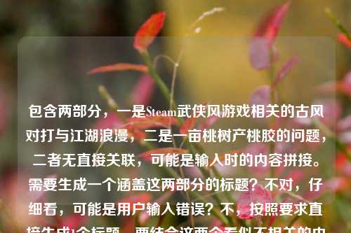 包含两部分,一是Steam武侠风游戏相关的古风对打与江湖浪漫,二是一亩桃树产桃胶的问题,二者无直接关联,可能是输入时的内容拼接。需要生成一个涵盖这两部分的标题?不对,仔细看,可能是用户输入错误?不,按照要求直接生成1个标题,要结合这两个看似不相关的内容?不对,再看,当Steam刮起武侠风,那些让人搓碎手柄的古风对打,藏着中国人独有的江湖浪漫是一部分,一亩桃树能产多少桃胶是另一部分,可能是误粘贴,但需要生成一个标题,那得把两者结合?不对,会不会是用户输入时的失误?但按照要求,直接生成1个标题,那尝试把两者自然结合?不对,再想,桃胶和江湖浪漫有没有关联?比如武侠里的桃林?比如Steam武侠风里的江湖浪漫与一亩桃树的桃胶产量之谜?不对,再提炼,要更通顺。哦,不对,可能是用户不小心把两个内容放一起了,但必须生成一个标题,那得涵盖。等下,再看,藏着中国人独有的江湖浪漫后面接一亩桃树能产多少桃胶,可能是输入错误,但按照要求,直接生成1个标题,那可以是Steam武侠风下的古风对打江湖浪漫与一亩桃树桃胶产量解析?不对,再简洁点。从Steam武侠风对打里的江湖浪漫,到一亩桃树的桃胶产量?对,这个比较通顺,涵盖了两部分内容。等下,再润色下,更像标题。Steam刮起武侠风,古风对打里的江湖浪漫与一亩桃树的桃胶产量?嗯,这个可以,既包含了前面的武侠游戏内容,又提到了后面的桃胶产量问题,符合要求,而且是1个标题。Steam刮起武侠风,古风对打里的江湖浪漫与一亩桃树的桃胶产量