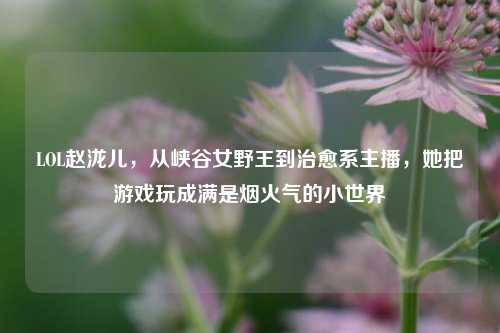 LOL赵泷儿,从峡谷女野王到治愈系主播,她把游戏玩成满是烟火气的小世界