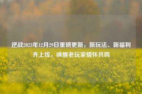 逆战2023年12月29日重磅更新，新玩法、新福利齐上线，唤醒老玩家情怀共鸣