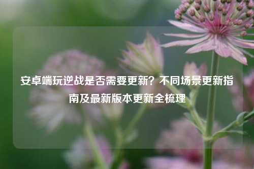 安卓端玩逆战是否需要更新?不同场景更新指南及最新版本更新全梳理