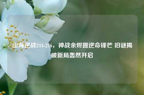 山海逆战244-246,神战余烬露逆命锋芒 旧谜揭破新局轰然开启