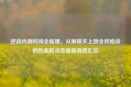 逆战内测时间全梳理,从琳琅天上到全民枪战的热血起点及最新消息汇总