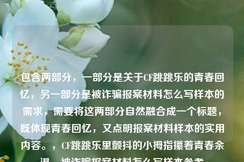 包含两部分,一部分是关于CF跳跳乐的青春回忆,另一部分是被诈骗报案材料怎么写样本的需求,需要将这两部分自然融合成一个标题,既体现青春回忆,又点明报案材料样本的实用内容。,CF跳跳乐里颤抖的小拇指攥着青春余温,被诈骗报案材料怎么写样本参考