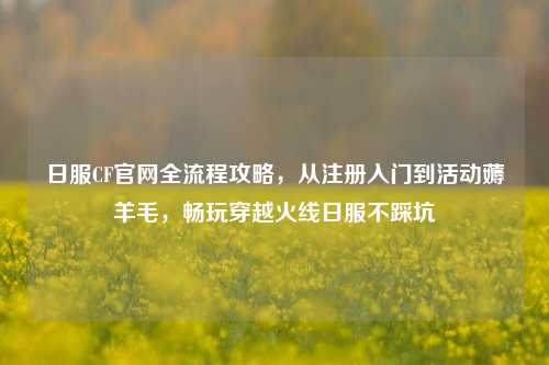 日服CF官网全流程攻略,从注册入门到活动薅羊毛,畅玩穿越火线日服不踩坑