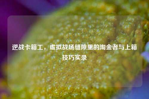 逆战卡箱工,虚拟战场缝隙里的淘金者与上箱技巧实录