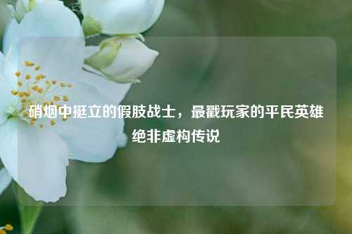硝烟中挺立的假肢战士，最戳玩家的平民英雄绝非虚构传说