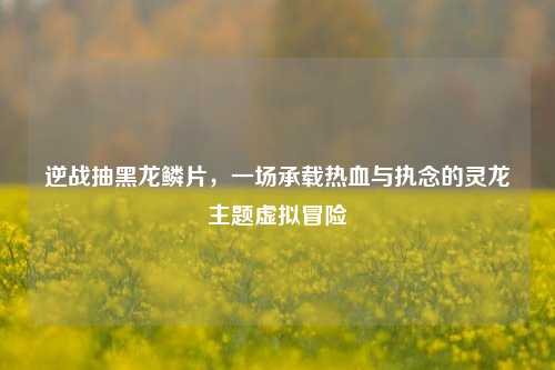 逆战抽黑龙鳞片,一场承载热血与执念的灵龙主题虚拟冒险