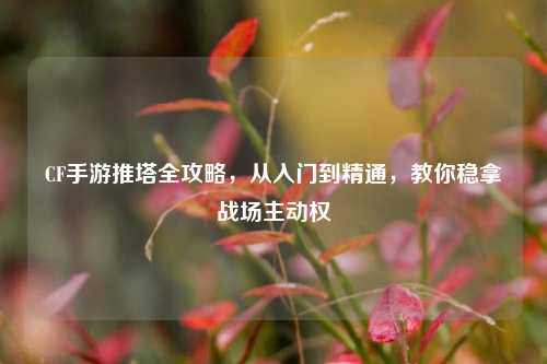 CF手游推塔全攻略,从入门到精通,教你稳拿战场主动权