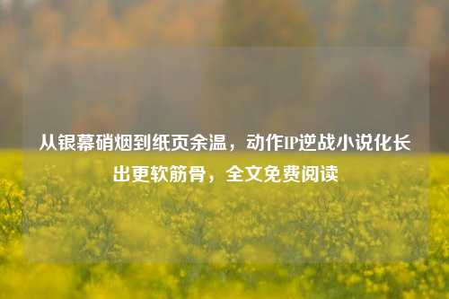 从银幕硝烟到纸页余温,动作IP逆战小说化长出更软筋骨,全文免费阅读