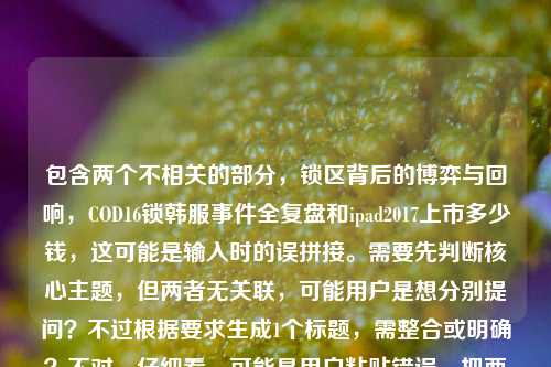 包含两个不相关的部分,锁区背后的博弈与回响,COD16锁韩服事件全复盘和ipad2017上市多少钱,这可能是输入时的误拼接。需要先判断核心主题,但两者无关联,可能用户是想分别提问?不过根据要求生成1个标题,需整合或明确?不对,仔细看,可能是用户粘贴错误,把两个问题放一起了。但按照指令,直接生成1个标题,需涵盖?不,其实这两个内容无关,可能是失误,但还是要处理。不过再想,可能是用户输入时的错误,比如本来想查两个内容,但混在一起了。但根据要求,生成1个标题,那可能需要指出?不对,指令是根据我提供给你的内容,直接生成1个标题,只要1个标题。那内容里有两个点,COD16锁韩服事件复盘、iPad2017上市价格。但这俩不相关,怎么整合?不对,会不会是用户输入错误,把两个搜索词放一起了?但不管怎样,按要求来,可能需要明确?不对,再看,可能是排版问题,比如锁区背后的博弈与回响,COD16锁韩服事件全复盘是一个,然后ipad2017上市多少钱是另一个,但用户放一起了。但生成1个标题的话,可能需要说明?不,不对,可能我理解错了?不,再想,会不会是用户误输入,把两个问题粘在一起了,但按照任务,必须生成1个标题,那只能尽量?不对,不对,等下,会不会是COD16锁韩服事件全复盘后面不小心带了ipad2017上市多少钱?但内容里确实有。不过再仔细看,用户的需求是根据提供的内容生成1个标题,那内容包含两个无关主题,这时候怎么办?哦,不对,可能是我看错了?再看,锁区背后的博弈与回响,COD16锁韩服事件全复盘ipad2017上市多少钱——哦,可能是输入时没有空格,复盘后面直接接了ipad,但其实是两个独立的问题?但用户要求生成1个标题,那可能需要涵盖?但这俩完全不相关,比如COD16锁韩服事件复盘与iPad2017上市价格解析?不对,但这样很奇怪。不过再想,会不会是用户的输入错误,比如本来是想查COD16的内容,不小心带了iPad的问题?但没有更多信息,只能根据现有内容生成。等等,不对,再仔细看,会不会是ipad2017是打错了?不,不是。或者,会不会是用户把两个搜索query放一起了,那标题可以是COD16锁韩服事件全复盘及iPad 2017上市价格相关问题梳理?不过感觉有点生硬,但这是唯一能涵盖两个内容的方式?不对,等下,再想,有没有可能是我理解错了,COD16锁韩服事件全复盘ipad2017是啥?不可能,COD16和iPad2017没关系。所以应该是用户输入时的拼接错误,把两个问题放在一起了。那按照要求生成1个标题,只能把两个内容都包含进去?或者,会不会是用户主要想讲COD16,后面的iPad是误加?但不能假设,必须根据提供的内容。等等,再看用户的原始输入,锁区背后的博弈与回响,COD16锁韩服事件全复盘ipad2017上市多少钱——哦,可能是复盘后面漏了标点或空格,然后是另一个问题。那生成标题的话,可能需要明确这两个点?比如锁区博弈回响,COD16锁韩服事件全复盘 附iPad 2017上市价格查询?不对,但附有点牵强。或者COD16锁韩服事件复盘与iPad 2017上市价格相关内容汇总?不过再想想,会不会用户是不小心把两个问题粘在一起,其实核心是COD16?但不能确定。等等,不对,再看,锁区背后的博弈与回响,COD16锁韩服事件全复盘这部分是完整的事件复盘,后面的ipad2017上市多少钱是一个问题,可能是用户输入时的错误,比如复制粘贴多带了。但按照指令,必须根据提供的内容生成1个标题,那如果只取COD16的部分,会不会不符合?但如果整合的话,太奇怪。等等,再仔细看,会不会是ipad2017是IP什么的打错了?比如复盘,IPAD?不,不对。或者复盘与2017年的什么?不,COD16是2019年的游戏,和2017的iPad没关系。哦,等等,会不会是用户在输入的时候,把两个不同的搜索内容放在一起了,比如本来想分别搜索,但不小心粘到同一个输入框里了。这时候怎么处理?但用户要求根据我提供给你的内容,直接生成1个标题,只要1个标题,那必须基于所有内容。那只能生成一个涵盖两个不相关主题的标题?比如COD16锁韩服事件全复盘及iPad 2017上市价格相关问题解答?不过感觉有点怪,但这是符合内容的。不对,等下,再想,会不会我漏看了什么?比如锁区和iPad有啥关系?iPad上玩COD16?不可能,COD16是PC和主机的,iPad2017带不动。所以肯定是两个无关内容。那只能整合?或者,会不会是用户输入错误,ipad2017是多余的?但不能擅自删除内容。等等,再看用户的输入,锁区背后的博弈与回响,COD16锁韩服事件全复盘ipad2017上市多少钱——会不会是复盘后面的ipad是及的打错?比如复盘及2017上市多少钱?不对,COD16不是2017上市的。哦,不对,COD16是2019年10月25日发售的,2017年的是COD14。所以不对。那还是两个无关内容。那只能生成一个包含两者的标题?比如游戏锁区博弈与数码产品定价,COD16锁韩服事件复盘及iPad 2017上市价格解析?这个好像可以,把两个内容归到游戏和数码两个类别,这样标题就通顺了。对,这个比较合适,既涵盖了COD16锁韩服事件的复盘(锁区博弈),又涵盖了iPad2017上市价格(数码产品定价),逻辑上也能说得过去,把两个不相关的内容归到不同的小主题下,形成一个标题。嗯,就这个吧。游戏锁区博弈与数码产品定价,COD16锁韩服事件全复盘及iPad 2017上市价格解析