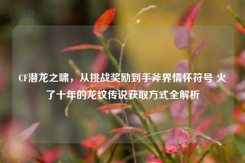CF潜龙之啸，从挑战奖励到手斧界情怀符号 火了十年的龙纹传说获取方式全解析